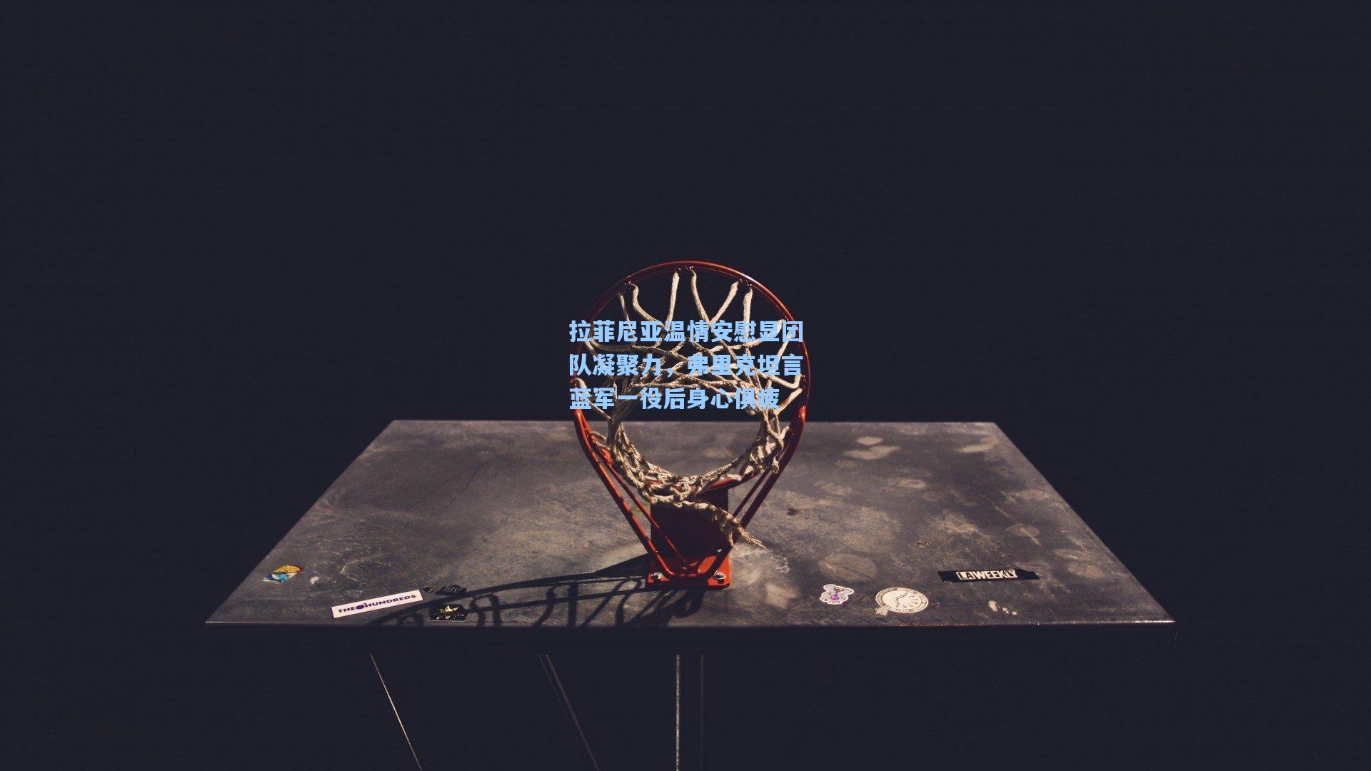 拉菲尼亚温情安慰显团队凝聚力，弗里克坦言蓝军一役后身心俱疲