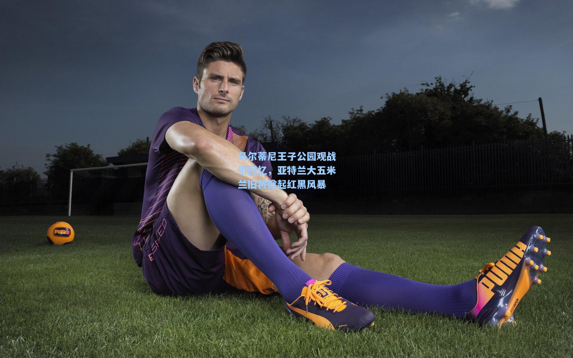 马尔蒂尼王子公园观战引回忆，亚特兰大五米兰旧将掀起红黑风暴