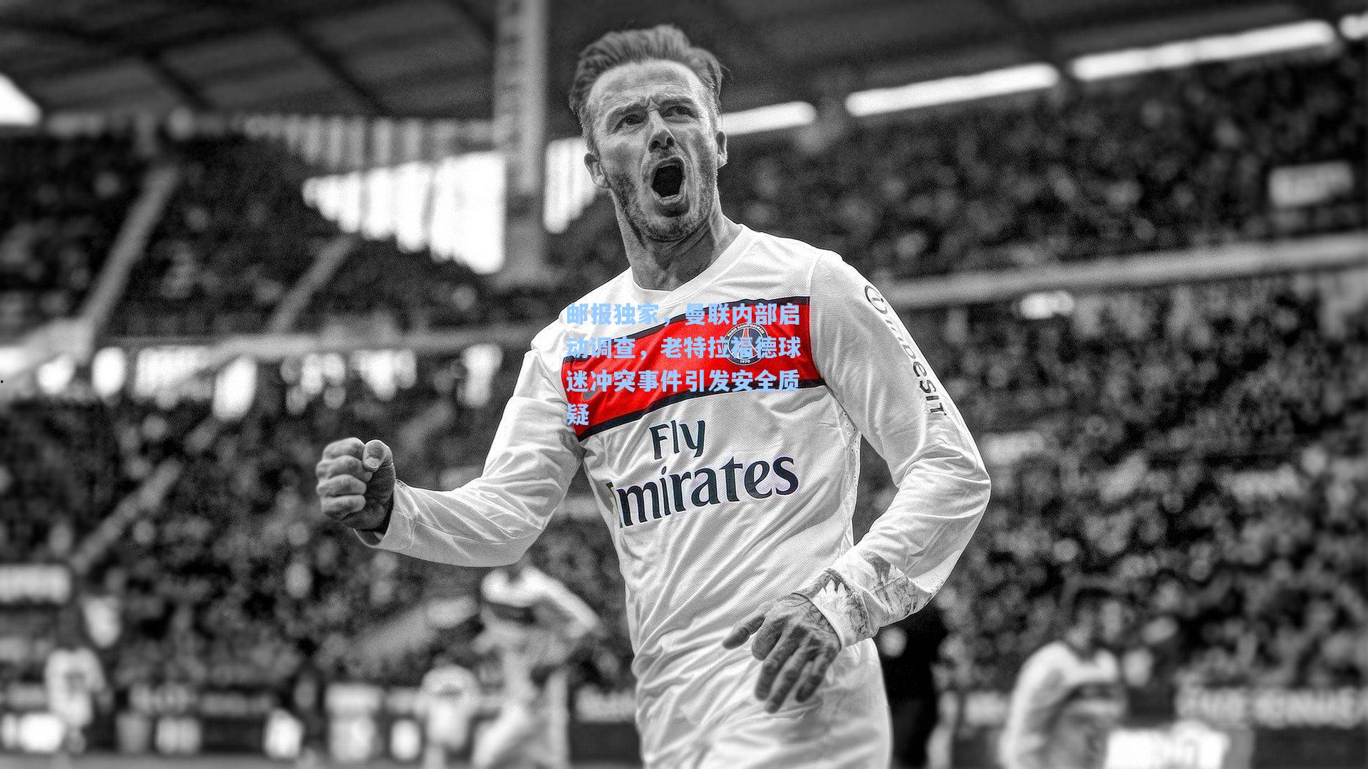 邮报独家，曼联内部启动调查，老特拉福德球迷冲突事件引发安全质疑