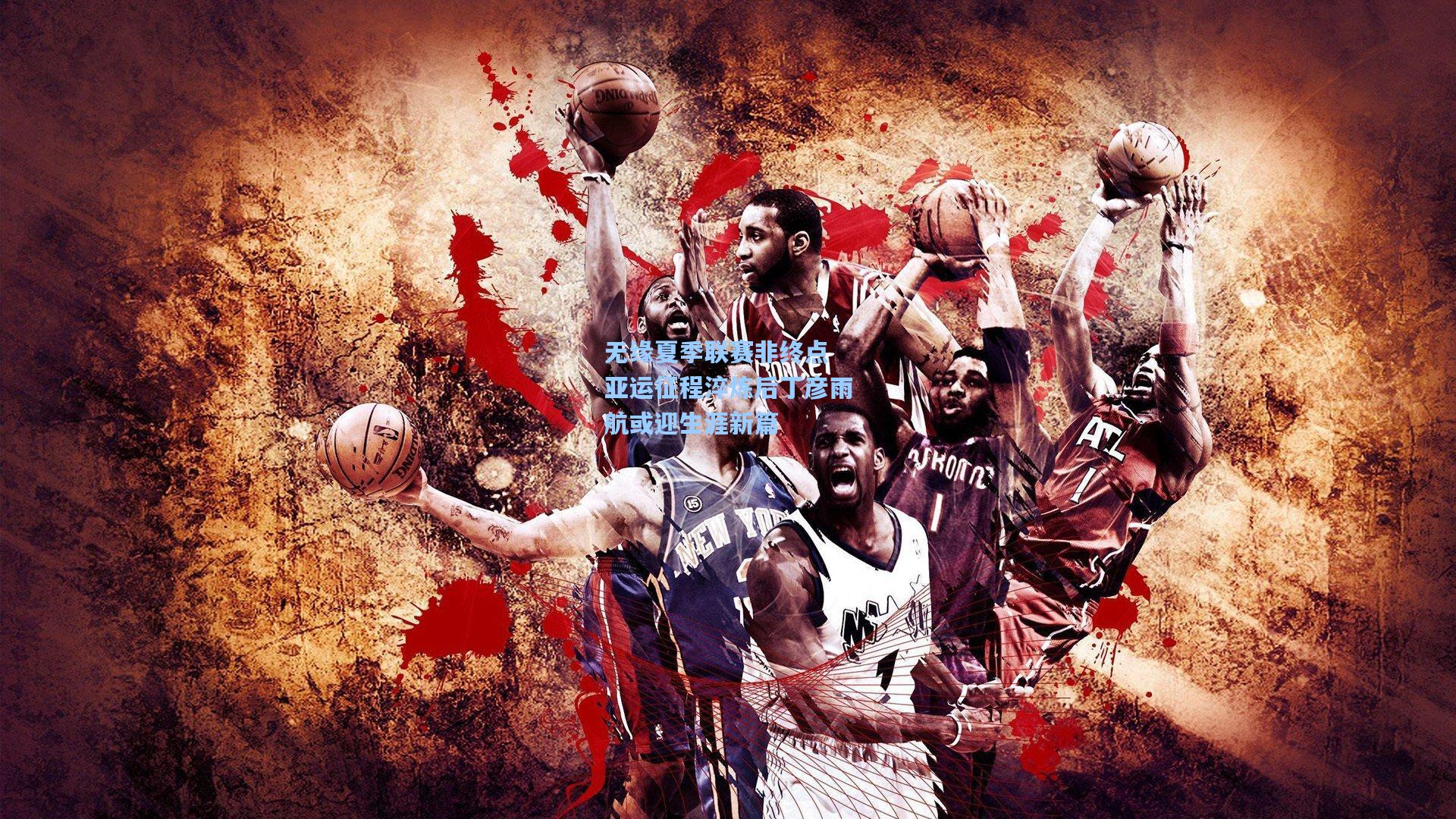 无缘夏季联赛非终点 亚运征程淬炼后丁彦雨航或迎生涯新篇